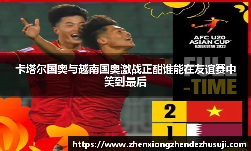 卡塔尔国奥与越南国奥激战正酣谁能在友谊赛中笑到最后